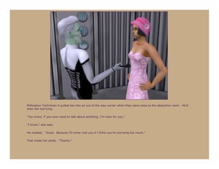 Pollination Technician 9 pulled her into an out of the way corner when they were close to the abduction room. He’d
seen her worrying.

“You know, if you ever need to talk about anything, I’m here for you.”

“I know,” she said.

He nodded. “Good. Because I’ll come visit you if I think you’re worrying too much.”

That made her smile. “Thanks.”
 