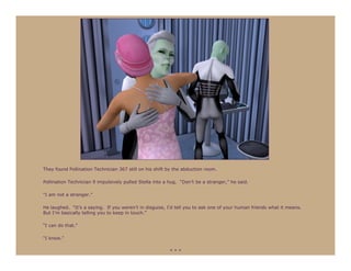 They found Pollination Technician 367 still on his shift by the abduction room.

Pollination Technician 9 impulsively pulled Stella into a hug. “Don’t be a stranger,” he said.

“I am not a stranger.”

He laughed. “It’s a saying. If you weren’t in disguise, I’d tell you to ask one of your human friends what it means.
But I’m basically telling you to keep in touch.”

“I can do that.”

“I know.”

                                                          ***
 