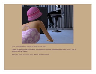 “Ow,” Stella said as she pushed herself up off the floor.

Landing on the ship really hadn’t been all that pleasant, and she wondered if the humans found it just as
uncomfortable as she did.

If they did, it was no wonder many of them feared abduction.
 