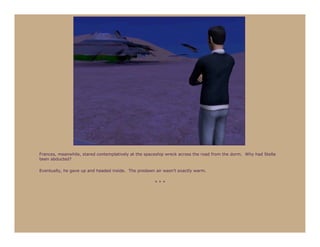 Frances, meanwhile, stared contemplatively at the spaceship wreck across the road from the dorm. Why had Stella
been abducted?

Eventually, he gave up and headed inside. The predawn air wasn’t exactly warm.

                                                      ***
 
