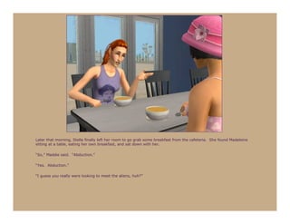 Later that morning, Stella finally left her room to go grab some breakfast from the cafeteria. She found Madeleine
sitting at a table, eating her own breakfast, and sat down with her.

“So,” Maddie said. “Abduction.”

“Yes. Abduction.”

“I guess you really were looking to meet the aliens, huh?”
 