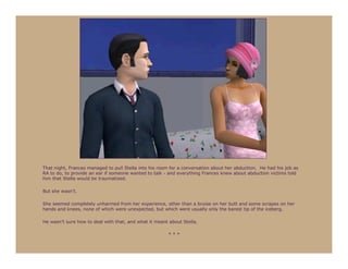 That night, Frances managed to pull Stella into his room for a conversation about her abduction. He had his job as
RA to do, to provide an ear if someone wanted to talk - and everything Frances knew about abduction victims told
him that Stella would be traumatized.

But she wasn’t.

She seemed completely unharmed from her experience, other than a bruise on her butt and some scrapes on her
hands and knees, none of which were unexpected, but which were usually only the barest tip of the iceberg.

He wasn’t sure how to deal with that, and what it meant about Stella.

                                                        ***
 