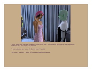 “Hello,” Stella said when she managed to climb off the floor. The Pollination Technician on duty, Pollination
Technician 367, had stood up to greet her.

“I have orders to take you to the Council Room,” he said.

“Of course,” she said, “I would not have been abducted otherwise.”
 