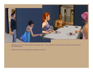 Sophomore year went fairly similarly to freshman year. There was lots of mac and cheese and jello, sometimes with
hot shirtless guys.

Darts was still a favorite pastime for practically everyone.
 