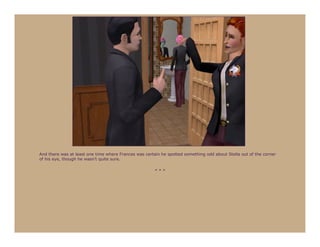 And there was at least one time where Frances was certain he spotted something odd about Stella out of the corner
of his eye, though he wasn’t quite sure.

                                                       ***
 