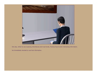 One day, while he was studying inheritances and trust funds, Frances found some interesting information.

He immediately decided to use that information.
 