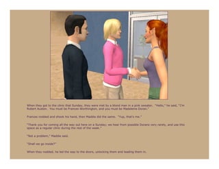 When they got to the clinic that Sunday, they were met by a blond man in a pink sweater. “Hello,” he said, “I’m
Robert Austen. You must be Frances Worthington, and you must be Madeleine Doran.”

Frances nodded and shook his hand, then Maddie did the same. “Yup, that’s me.”

“Thank you for coming all the way out here on a Sunday; we hear from possible Dorans very rarely, and use this
space as a regular clinic during the rest of the week.”

“Not a problem,” Maddie said.

“Shall we go inside?”

When they nodded, he led the way to the doors, unlocking them and leading them in.
 