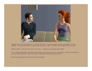 “Besides, think of all the things you can do with the money. You could support worthy organizations, or fund
research. You could give money to your friends and buy nice gifts. You don’t have to keep it all for yourself.”

Maddie nodded. That was much more to her taste. “I guess it is just sitting there, right?”

“It is. Unless a descendant of Dominic Doran claims it, the money will never do anything. It won’t go to charity, it
won’t be used by anyone. Even if you take your $50,000, there will still be a lot left.”

She let the conversation grow quiet and sat and thought.
 
