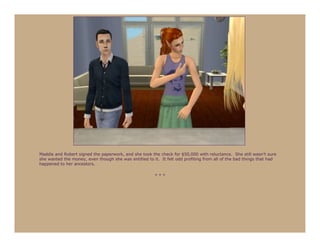 Maddie and Robert signed the paperwork, and she took the check for $50,000 with reluctance. She still wasn’t sure
she wanted the money, even though she was entitled to it. It felt odd profiting from all of the bad things that had
happened to her ancestors.

                                                        ***
 