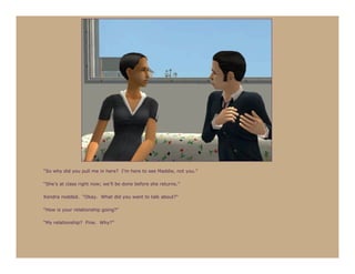 “So why did you pull me in here? I’m here to see Maddie, not you.”

“She’s at class right now; we’ll be done before she returns.”

Kendra nodded. “Okay. What did you want to talk about?”

“How is your relationship going?”

“My relationship? Fine. Why?”
 