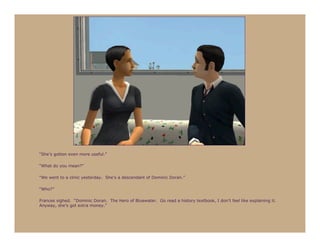 “She’s gotten even more useful.”

“What do you mean?”

“We went to a clinic yesterday. She’s a descendant of Dominic Doran.”

“Who?”

Frances sighed. “Dominic Doran. The Hero of Bluewater. Go read a history textbook, I don’t feel like explaining it.
Anyway, she’s got extra money.”
 