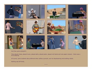 And they quite enjoyed it.

They played chess, played music, played darts, played poker, played red hands and rock paper scissors - there was a
lot of playing.

Of course, some students also preferred other solitary pursuits, such as daydreaming and building robots.

Nothing was off-limits.

                                                        ***
 