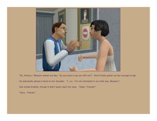 “So, Almeric,” Blossom asked one day, “do you want to go out with me?” She’d finally gotten up the courage to ask.

He awkwardly placed a hand on her shoulder. “I…no. I’m not interested in you that way, Blossom.”

She smiled brightly, though it didn’t quite reach her eyes. “Okay! Friends?”

“Sure. Friends.”
 