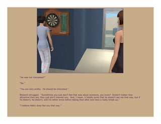 “He was not interested?”

“No.”

“You are very pretty. He should be interested.”

Blossom shrugged. “Sometimes you just don’t feel that way about someone, you know? Doesn’t matter how
attractive they are, they just don’t interest you. And, I mean, it totally sucks that he doesn’t see me that way, but if
he doesn’t, he doesn’t, and I’d rather know before dating than after and have a nasty break-up.”

“I believe Aldric does like you that way.”
 