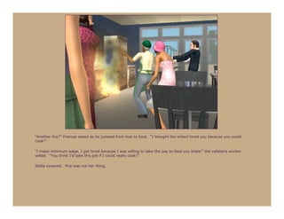 “Another fire?” Frances asked as he jumped from foot to food. “I thought the school hired you because you could
cook!”

“I make minimum wage, I got hired because I was willing to take the pay to feed you brats!” the cafeteria worker
yelled. “You think I’d take this job if I could really cook?”

Stella cowered. Fire was not her thing.
 
