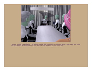 “We did,” Leader 113 answered. “We wanted to know your impressions of Madeleine Doran. What is she like? Does
she have magic? Has there been any sign of elves? Does she know you are one of us?”
 