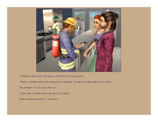 At least the dorm had a fire alarm, and they came fairly quickly.

“Thanks,” Maddie said as she tipped Maura Simpson, “I’m glad the place didn’t burn down.”

“No problem! It is my job, after all.”

“Yeah, well, I’d really like to get back to my date.”

Maura smiled and winked. “Have fun.”
 