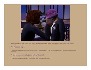 When she left the pen, taking care to lock the gate behind her, Stella found herself face to face with Francis.

And Francis was angry.

“What the fuck were you thinking, going into a cowplant pen? That thing is dangerous! We keep it locked for a
reason!”

“I have never seen one eat a person before,” Stella said.

“Yeah, well, they do that, and you should have fucking known that!”
 