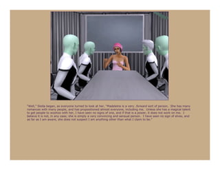 “Well,” Stella began, as everyone turned to look at her, “Madeleine is a very…forward sort of person. She has many
romances with many people, and has propositioned almost everyone, including me. Unless she has a magical talent
to get people to woohoo with her, I have seen no signs of one, and if that is a power, it does not work on me. I
believe it is not, in any case; she is simply a very convincing and sensual person. I have seen no sign of elves, and
as far as I am aware, she does not suspect I am anything other than what I claim to be.”
 