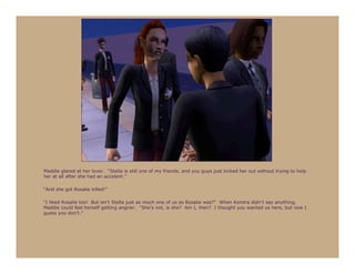 Maddie glared at her lover. “Stella is still one of my friends, and you guys just kicked her out without trying to help
her at all after she had an accident.”

“And she got Rosalie killed!”

“I liked Rosalie too! But isn’t Stella just as much one of us as Rosalie was?” When Kendra didn’t say anything,
Maddie could feel herself getting angrier. “She’s not, is she? Am I, then? I thought you wanted us here, but now I
guess you don’t.”
 