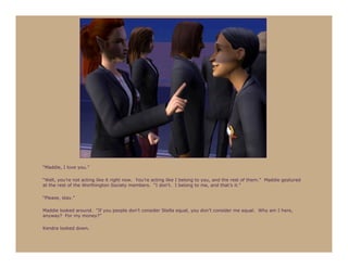 “Maddie, I love you.”

“Well, you’re not acting like it right now. You’re acting like I belong to you, and the rest of them.” Maddie gestured
at the rest of the Worthington Society members. “I don’t. I belong to me, and that’s it.”

“Please, stay.”

Maddie looked around. “If you people don’t consider Stella equal, you don’t consider me equal. Why am I here,
anyway? For my money?”

Kendra looked down.
 