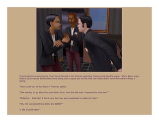Francis sent everyone home, then found herself in the kitchen watching Frances and Kendra argue. She’d been angry
before, but Frances and Kendra were doing such a good job at that that she really didn’t have the heart to keep it
going.

“How could you let her leave?” Frances yelled.

“She wanted to go after that part-alien bitch, how the hell was I supposed to stop her?”

“Bribe her! Kiss her! I don’t care, but you were supposed to make her stay!”

“Oh, like you could have done any better?”

“I bet I could have!”
 