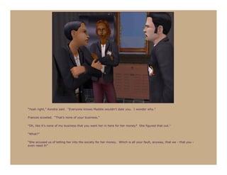 “Yeah right,” Kendra said. “Everyone knows Maddie wouldn’t date you. I wonder why.”

Frances scowled. “That’s none of your business.”

“Oh, like it’s none of my business that you want her in here for her money? She figured that out.”

“What?”

“She accused us of letting her into the society for her money. Which is all your fault, anyway, that we - that you -
even need it!”
 