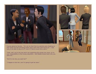 Frances glared at Kendra. “It’s not my fault that my parents were cheating on
their taxes and had everything taken away when they were found out. I was
lucky to be able to stay at LFT, even if I had to move into a dorm.”

“Yeah, well, you’re the one who’s not supporting this society any more, so it’s
your responsibility to find money elsewhere. And Maddie knows that’s why you
want her.”

“And it’s not why you want her?”

“I happen to love her, and I’m going to get her back.”
 