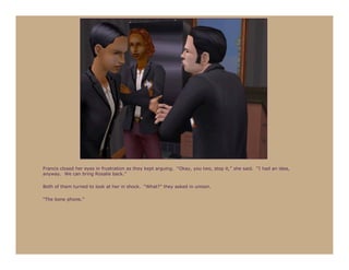 Francis closed her eyes in frustration as they kept arguing. “Okay, you two, stop it,” she said. “I had an idea,
anyway. We can bring Rosalie back.”

Both of them turned to look at her in shock. “What?” they asked in unison.

“The bone phone.”
 