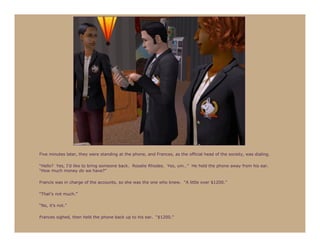 Five minutes later, they were standing at the phone, and Frances, as the official head of the society, was dialing.

“Hello? Yes, I’d like to bring someone back. Rosalie Rhodes. Yes, um…” He held the phone away from his ear.
“How much money do we have?”

Francis was in charge of the accounts, so she was the one who knew. “A little over $1200.”

“That’s not much.”

“No, it’s not.”

Frances sighed, then held the phone back up to his ear. “$1200.”
 
