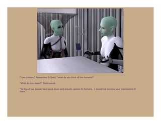 “I am curious,” Researcher 92 said, “what do you think of the humans?”

“What do you mean?” Stella asked.

“So few of our people have gone down and actually spoken to humans. I would like to know your impressions of
them.”
 