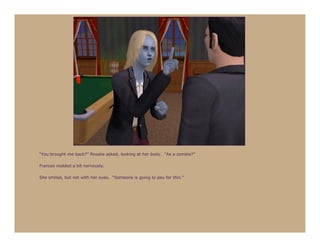 “You brought me back?” Rosalie asked, looking at her body. “As a zombie?”

Frances nodded a bit nervously.

She smiled, but not with her eyes. “Someone is going to pay for this.”
 