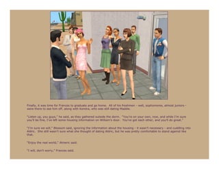 Finally, it was time for Frances to graduate and go home. All of his freshmen - well, sophomores, almost juniors -
were there to see him off, along with Kendra, who was still dating Maddie.

“Listen up, you guys,” he said, as they gathered outside the dorm. “You’re on your own, now, and while I’m sure
you’ll be fine, I’ve left some housing information on William’s door. You’ve got each other, and you’ll do great.”

“I’m sure we will,” Blossom said, ignoring the information about the housing - it wasn’t necessary - and cuddling into
Aldric. She still wasn’t sure what she thought of dating Aldric, but he was pretty comfortable to stand against like
that.

“Enjoy the real world,” Almeric said.

“I will, don’t worry,” Frances said.
 