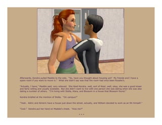 Afterwards, Kendra pulled Maddie to the side. “So, have you thought about housing yet? My friends and I have a
spare room if you want to move in.” What she didn’t say was that the room had once been Rosalie’s.

“Actually, I have,” Maddie said, very relieved. She liked Kendra…well, sort of liked…well, okay, she was a good kisser
and fairly willing and usually available. But she didn’t want to live with one person she was dating when she was also
dating a number of others. “I’m living with Stella, Klara, and Blossom in a house that Blossom found.”

Kendra bristled at the mention of Stella. “On campus?”

“Yeah. Aldric and Almeric have a house just down the street, actually, and William decided to work as an RA himself.”

“Cool.” Kendra put her hand on Maddie’s cheek. “Kiss me?”

                                                         ***
 