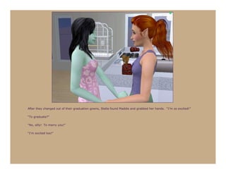 After they changed out of their graduation gowns, Stella found Maddie and grabbed her hands. “I’m so excited!”

“To graduate?”

“No, silly! To marry you!”

“I’m excited too!”
 