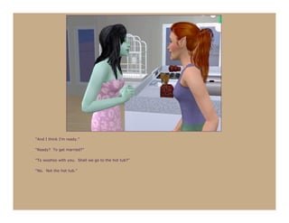 “And I think I’m ready.”

“Ready? To get married?”

“To woohoo with you. Shall we go to the hot tub?”

“No. Not the hot tub.”
 