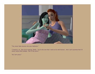 “You never take anyone into your bedroom.”

“I haven’t, no. But you’re special, Stella. You’re the one that I want to be with forever. And I can’t promise that I’ll
never notice other people. But I’ll be yours.”

“As I am yours.”
 