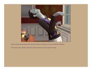 When Frances came back to life, the first thing he was aware of was a feeling of confusion.

The second was a feeling of intense anger at whoever had brought him back.
 
