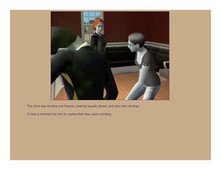 The third was Kendra and Francis, looking equally dazed, and also very strange.

It took a moment for him to realize that they were zombies.
 