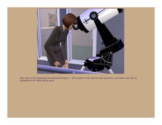 She went to the telescope and looked through it. She couldn’t even see the ship anymore, and there was still no
explanation for Stella being gone.
 