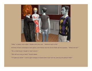 “Hello,” a cheery voice called. Rosalie came into view. “Welcome back to life!”

All three of them exchanged a wary glance, and Frances was the one to finally ask the question. “Where are we?”

“Oh, a small house I bought in Viper Canyon.”

“Why did you bring us back?” Kendra asked.

“I’m glad you asked! I want to get revenge on anyone who’s ever hurt me, and you are going to help!”
 