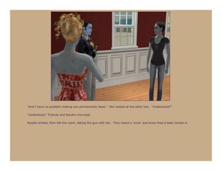 “And I have no problem making you permanently dead.” She looked at the other two. “Understood?”

“Understood,” Frances and Kendra chorused.

Rosalie smiled, then left the room, taking the gun with her. They heard a ‘snick’ and knew they’d been locked in.
 