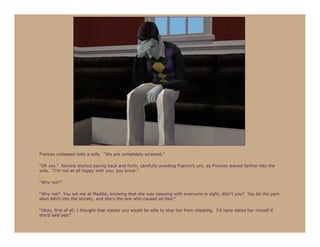 Frances collapsed onto a sofa. “We are completely screwed.”

“Oh yes.” Kendra started pacing back and forth, carefully avoiding Francis’s urn, as Frances leaned farther into the
sofa. “I’m not at all happy with you, you know.”

“Why not?”

“Why not? You set me at Maddie, knowing that she was sleeping with everyone in sight, didn’t you? You let the part-
alien bitch into the society, and she’s the one who caused all this!”

“Okay, first of all, I thought that maybe you would be able to stop her from cheating. I’d have dated her myself if
she’d said yes!”
 