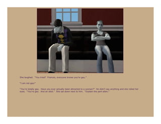She laughed. “You tried? Frances, everyone knows you’re gay.”

“I am not gay!”

“You’re totally gay. Have you ever actually been attracted to a woman?” He didn’t say anything and she rolled her
eyes. “You’re gay. And an idiot.” She sat down next to him. “Explain the part-alien.”
 