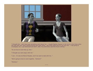 “I thought she - well, there was something weird about her. I caught flashes of green in the mirror a few times when
she was near one, when nothing should have been green. She acted oddly and I’m not sure why. I was going to
investigate, but…I got distracted and didn’t, after my preliminary searches found nothing.”

“So we have to look that up, then.”

“I thought you were angry with me.”

“I am. I’m also terrified of Rosalie, and if we want to deal with her…”

“We’re going to have to work together. Partners?”

“Partners.”

                                                         ***
 