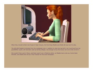 When they moved to their new house in Viper Canyon, the first thing Maddie and Stella did was look for jobs.

The $50,000 Maddie’d inherited from the Landgraab trust, in addition to what she had left in her trust fund from her
grandfather (quite a bit had been used up during college), was enough to buy the house, but not to fully furnish it.

She couldn’t find a job in Music, and there wasn’t one in Medicine either, so Maddie took a job as a Comic Book
Penciller, and Stella took one as a Fact Checker for the local newspaper.
 