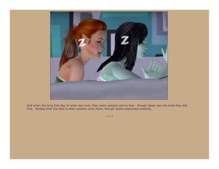 And when the long first day of work was over, they went upstairs and to bed - though sleep was not what they did
first. Maddie took the lead in their woohoo once more, though Stella responded ardently.

                                                       ***
 