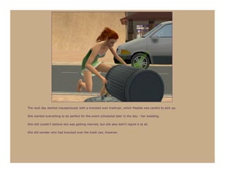 The next day started inauspiciously with a knocked over trashcan, which Maddie was careful to pick up.

She wanted everything to be perfect for the event scheduled later in the day - her wedding.

She still couldn’t believe she was getting married, but she also didn’t regret it at all.

She did wonder who had knocked over the trash can, however.
 