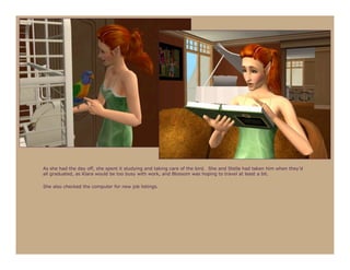 As she had the day off, she spent it studying and taking care of the bird. She and Stella had taken him when they’d
all graduated, as Klara would be too busy with work, and Blossom was hoping to travel at least a bit.

She also checked the computer for new job listings.
 