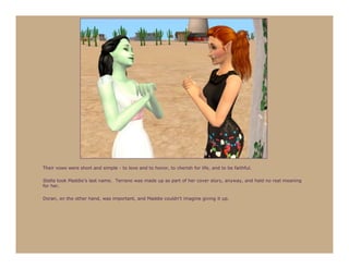 Their vows were short and simple - to love and to honor, to cherish for life, and to be faithful.

Stella took Maddie’s last name. Terrano was made up as part of her cover story, anyway, and held no real meaning
for her.

Doran, on the other hand, was important, and Maddie couldn’t imagine giving it up.
 